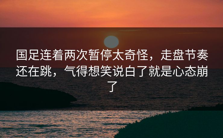 国足连着两次暂停太奇怪，走盘节奏还在跳，气得想笑说白了就是心态崩了