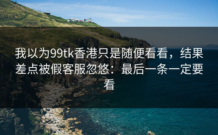 我以为99tk香港只是随便看看，结果差点被假客服忽悠：最后一条一定要看