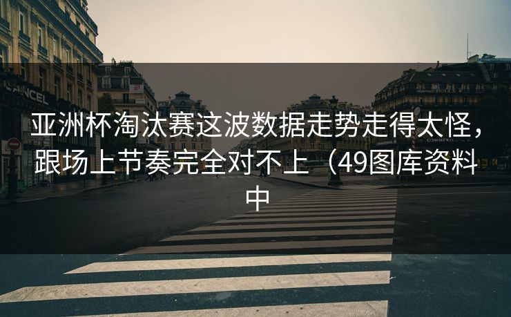 亚洲杯淘汰赛这波数据走势走得太怪，跟场上节奏完全对不上（49图库资料中
