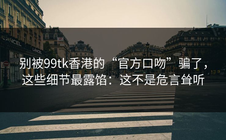 别被99tk香港的“官方口吻”骗了，这些细节最露馅：这不是危言耸听