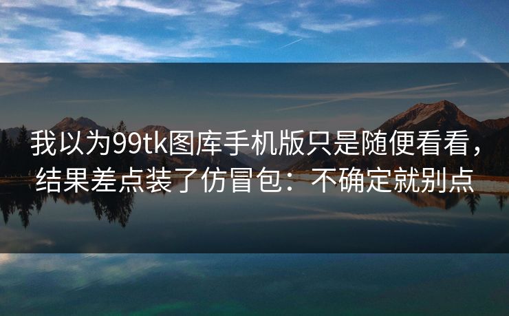 我以为99tk图库手机版只是随便看看，结果差点装了仿冒包：不确定就别点